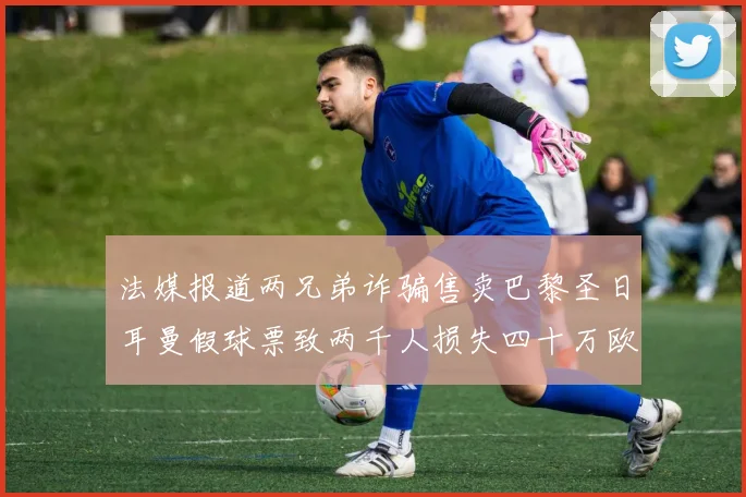 法媒报道两兄弟诈骗售卖巴黎圣日耳曼假球票致两千人损失四十万欧元