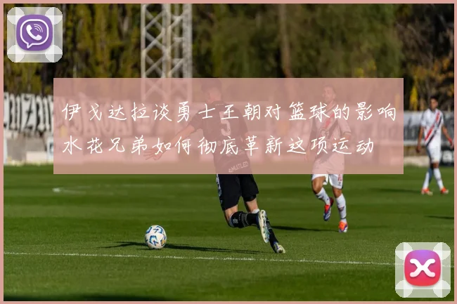 伊戈达拉谈勇士王朝对篮球的影响水花兄弟如何彻底革新这项运动