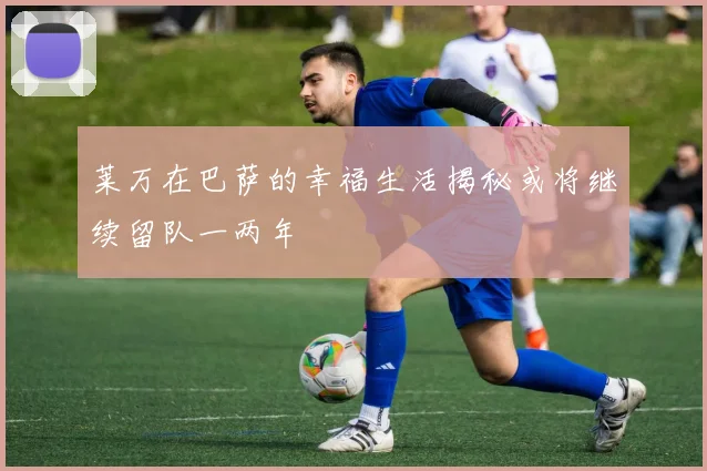 莱万在巴萨的幸福生活揭秘或将继续留队一两年