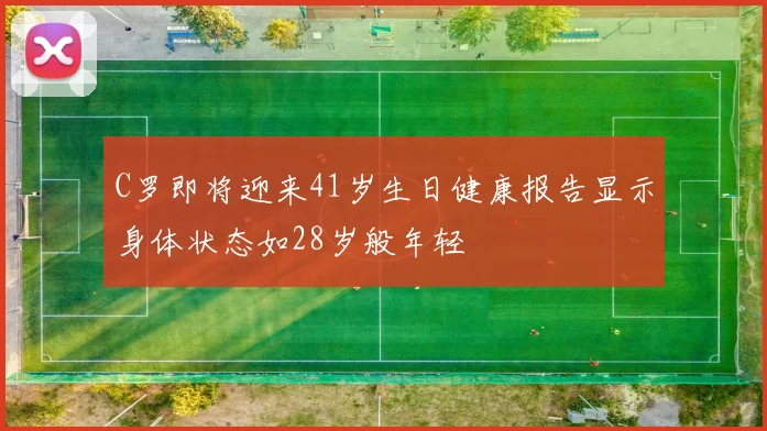 C罗即将迎来41岁生日健康报告显示身体状态如28岁般年轻