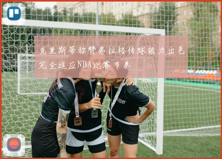 克里斯蒂称赞弗拉格传球能力出色完全适应NBA比赛节奏