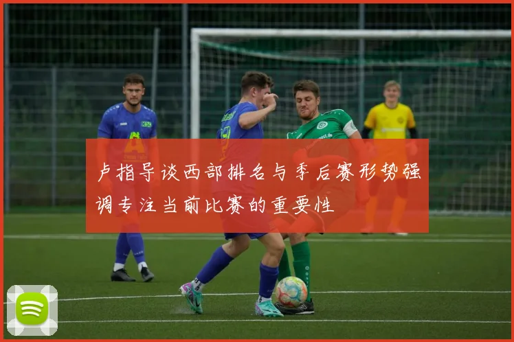 卢指导谈西部排名与季后赛形势强调专注当前比赛的重要性