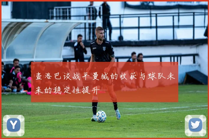 查洛巴谈战平曼城的收获与球队未来的稳定性提升