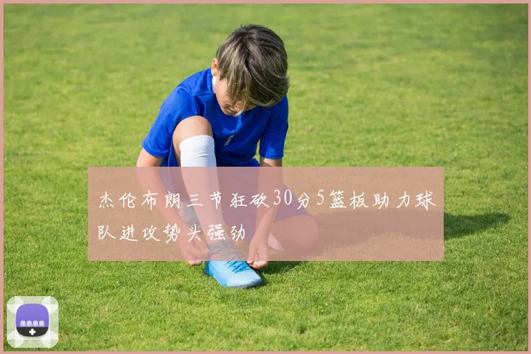 杰伦布朗三节狂砍30分5篮板助力球队进攻势头强劲