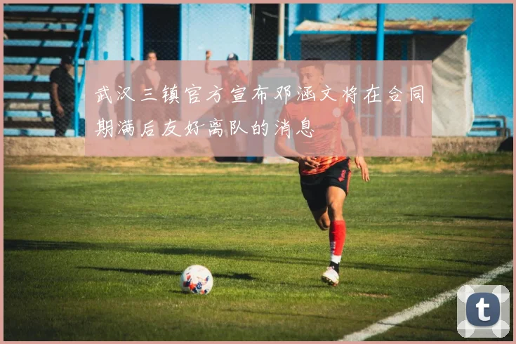 武汉三镇官方宣布邓涵文将在合同期满后友好离队的消息