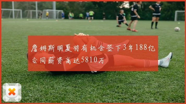 詹姆斯明夏将有机会签下3年188亿合同薪资高达5810万