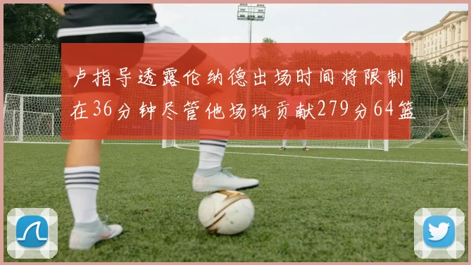 卢指导透露伦纳德出场时间将限制在36分钟尽管他场均贡献279分64篮板37助攻