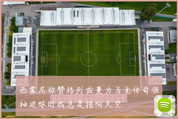 西蒙尼称赞格列兹曼为马竞传奇领袖进球时我总是指向天空