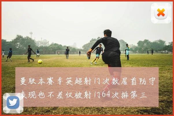 曼联本赛季英超射门次数居首防守表现也不差仅被射门64次排第三