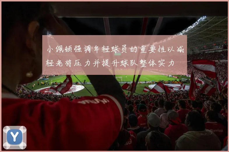 小佩顿强调年轻球员的重要性以减轻老将压力并提升球队整体实力