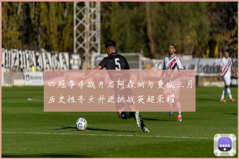 四冠争夺战开启阿森纳与曼城三月历史性齐头并进挑战英超荣耀