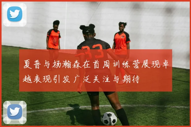 夏普与杨瀚森在首周训练营展现卓越表现引发广泛关注与期待