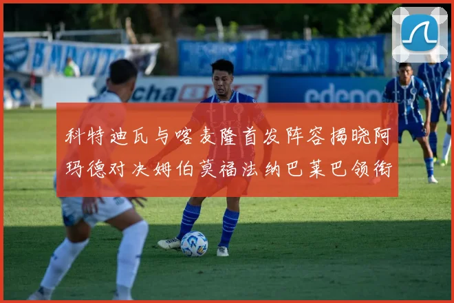 科特迪瓦与喀麦隆首发阵容揭晓阿玛德对决姆伯莫福法纳巴莱巴领衔出战