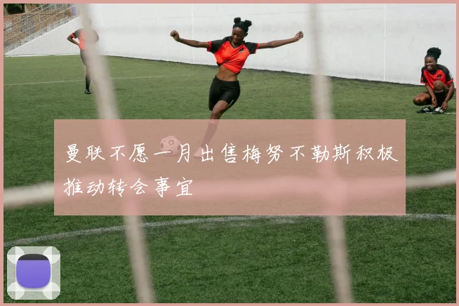 曼联不愿一月出售梅努不勒斯积极推动转会事宜