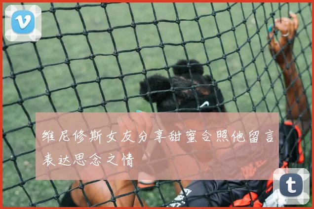 维尼修斯女友分享甜蜜合照他留言表达思念之情