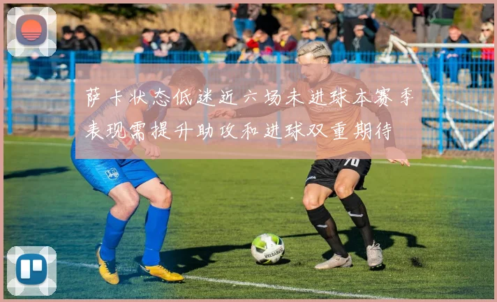 萨卡状态低迷近六场未进球本赛季表现需提升助攻和进球双重期待
