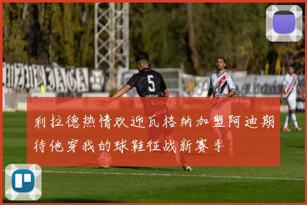 利拉德热情欢迎瓦格纳加盟阿迪期待他穿我的球鞋征战新赛季