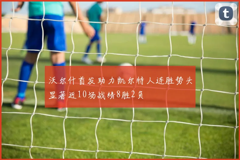 沃尔什首发助力凯尔特人连胜势头显著近10场战绩8胜2负