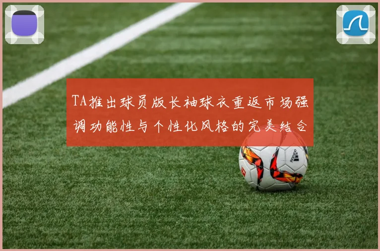 TA推出球员版长袖球衣重返市场强调功能性与个性化风格的完美结合